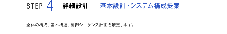 STEP4 詳細設計 基本設計・システム構成提案 全体の構成、基本構造、制御シーケンス計画を策定します。