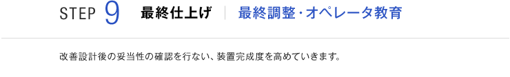 STEP9 最終仕上げ 最終調整・オペレータ教育 改善設計後の妥当性の確認を行ない、装置完成度を高めていきます。