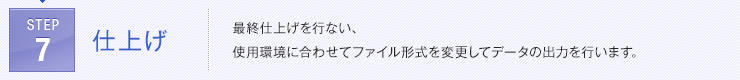 STEP7:
仕上げ | 最終仕上げを行ない、使用環境に合わせてファイル形式を変更してデータの出力を行います。
