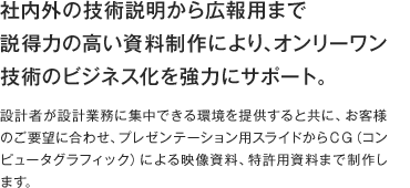 社内外の技術説明から広報用まで
説得力の高い資料制作により、オンリーワン技術のビジネス化を強力にサポート。設計者が設計業務に集中できる環境を提供すると共に、お客様のご要望に合わせ、プレゼンテーション用スライドからＣＧ（コンピュータグラフィック）による映像資料、特許用資料まで制作します。