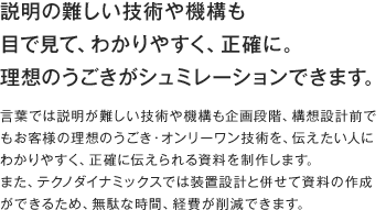 説明の難しい技術や機構も目で見て、わかりやすく、正確に。
理想のうごきがシュミレーションできます。 言葉では説明が難しい技術や機構も企画段階、構想設計前でもお客様の理想のうごき・オンリーワン技術を、伝えたい人にわかりやすく、正確に伝えられる資料を制作します。また、テクノダイナミックスでは装置設計と併せて資料の作成ができるため、無駄な時間、経費が削減できます。