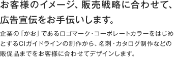 お客様のイメージ、販売戦略に合わせて、広報宣伝をお手伝いします。企業のの「かお」であるロゴマーク・コーポレートカラーをはじめとするCIガイドラインの制作から、名刺・カタログ制作などの販促品までをお客様に合わせてデザインします。