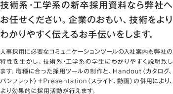 技術系・工学系の新卒採用資料なら弊社へお任せください。企業のおもい、技術をよりわかりやすく伝えるお手伝いをします。人事採用に必要なコミュニケーションツールの入社案内も弊社の特性を生かし、技術系・工学系の学生にわかりやすく説明致します。職種に合った採用ツールの制作と、Handout（カタログ、パンフレット）＋Presentation（スライド、動画）の併用により、より効果的に採用活動が行えます。