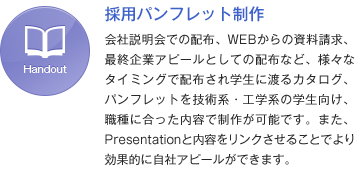 採用パンフレット制作 会社説明会での配布、WEBからの資料請求、最終企業アピールとしての配布など、様々なタイミングで配布され学生に渡るカタログ、パンフレットを技術系・工学系の学生向け、職種に合った内容で制作が可能です。また、Presentationと内容をリンクさせることでより効果的に自社アピールができます。