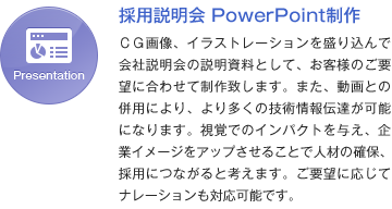 採用説明会 PowerPoint制作 ＣＧ画像、イラストレーションを盛り込んで会社説明会の説明資料として、お客様のご要望に合わせて制作致します。また、動画との併用により、より多くの技術情報伝達が可能になります。視覚でのインパクトを与え、企業イメージをアップさせることで人材の確保、採用につながると考えます。ご要望に応じてナレーションも対応可能です。
