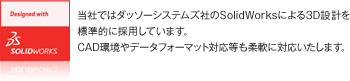 当社ではダッソーシステムズ社のSolidWorksによる3D設計を標準的に採用しています。CAD環境やデータフォーマット対応等も柔軟に対応いたします。