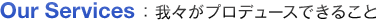 Our Services 我々がプロデュースできること