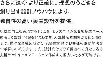 さらに速く・より正確に。理想のうごきを創り出す設計ノウハウにより、独自性の高い装置設計を提供。 収益性向上を実現する「うごき」とメカニズムをお客様のニーズに沿って設計・開発をいたします。大規模装置開発から部分設計まで、様々な業種におけるFA装置開発でお客様の課題解決をお手伝いいたします。また、設計だけでなく製造への落とし込み支援ややドキュメンテーション作成まで幅広い対応が可能です。