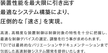 装置性能を最大限に引き出す最適なシステム構築により、
圧倒的な「速さ」を実現。高速、高精度な装置制御は制御対象の特性を十分に把握し、最適な制御デバイスの選定、調整を行う事が求められます。TDIでは最終的なバリエーションやドキュメンテーションまで包括した高速制御システム開発を提供いたします。