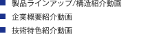 ・製品ラインアップ/構造紹介動画 ・企業概要紹介動画 ・技術特色紹介動画 