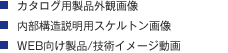 ・カタログ用製品外観画像 ・内部構造説明用スケルトン画像 ・WEB向け製品/技術イメージ動画